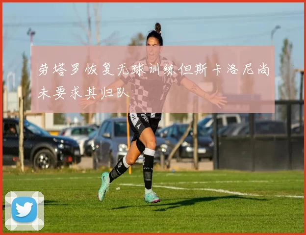 劳塔罗恢复无球训练但斯卡洛尼尚未要求其归队