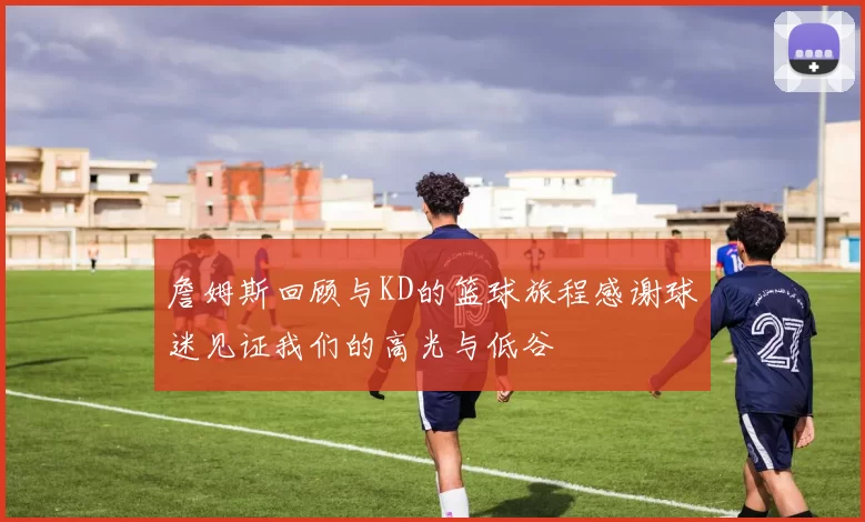 詹姆斯回顾与KD的篮球旅程感谢球迷见证我们的高光与低谷