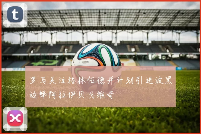 罗马关注格林伍德并计划引进波黑边锋阿拉伊贝戈维奇
