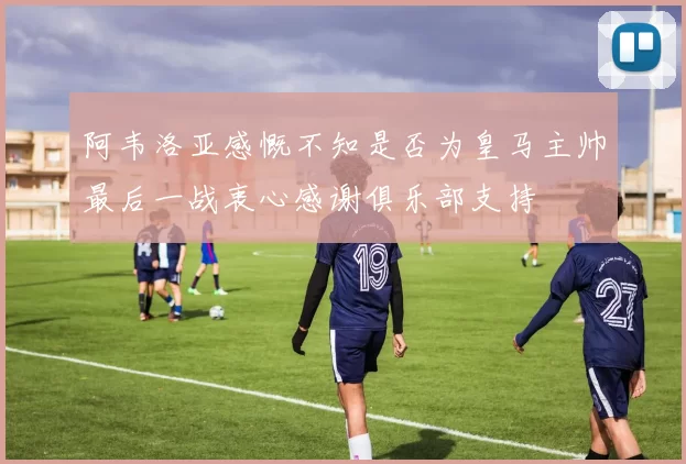 阿韦洛亚感慨不知是否为皇马主帅最后一战衷心感谢俱乐部支持