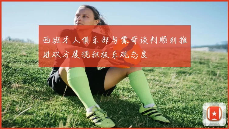 西班牙人俱乐部与蒙奇谈判顺利推进双方展现积极乐观态度