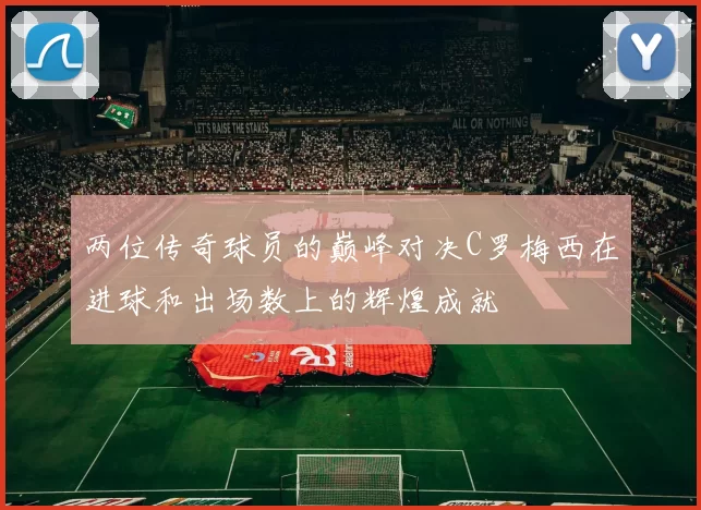 两位传奇球员的巅峰对决C罗梅西在进球和出场数上的辉煌成就