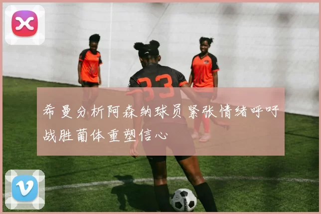 希曼分析阿森纳球员紧张情绪呼吁战胜葡体重塑信心
