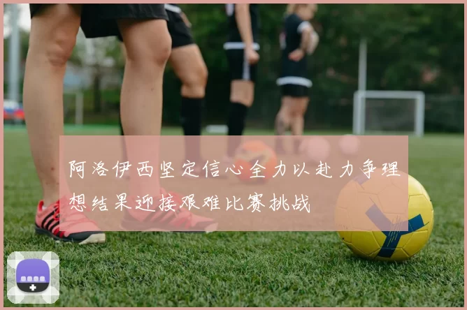 阿洛伊西坚定信心全力以赴力争理想结果迎接艰难比赛挑战