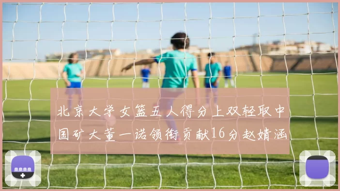 北京大学女篮五人得分上双轻取中国矿大董一诺领衔贡献16分赵婧涵接近双双