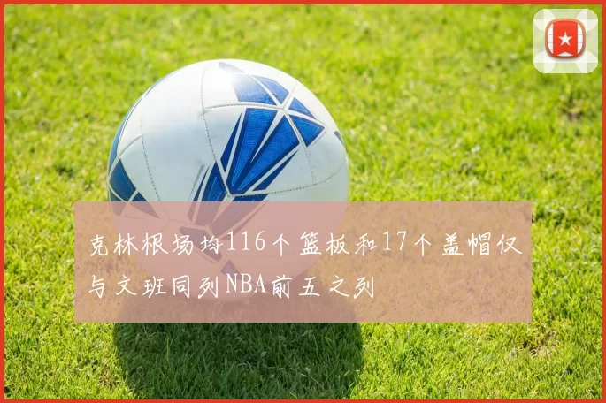 克林根场均116个篮板和17个盖帽仅与文班同列NBA前五之列