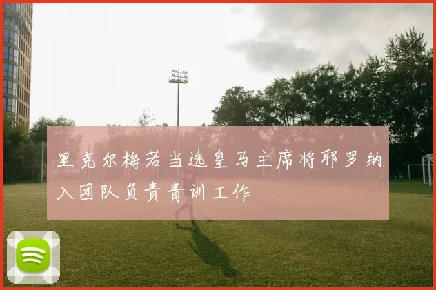 里克尔梅若当选皇马主席将耶罗纳入团队负责青训工作