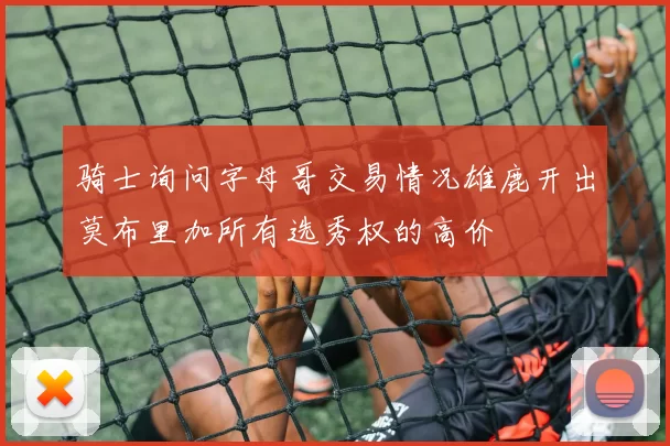 骑士询问字母哥交易情况雄鹿开出莫布里加所有选秀权的高价