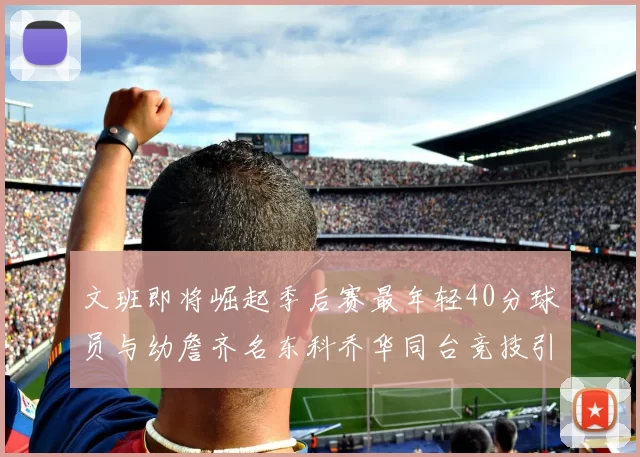 文班即将崛起季后赛最年轻40分球员与幼詹齐名东科乔华同台竞技引关注
