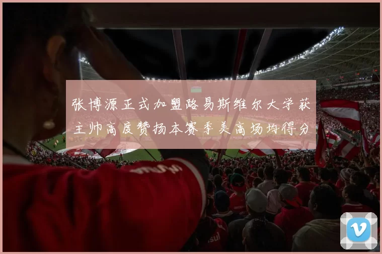 张博源正式加盟路易斯维尔大学获主帅高度赞扬本赛季美高场均得分达到202分