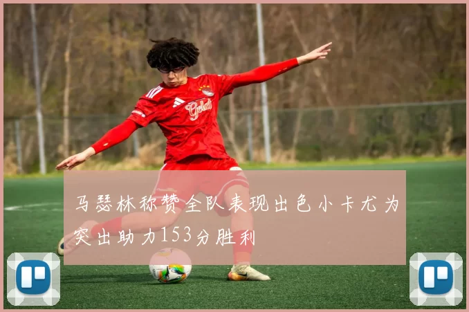 马瑟林称赞全队表现出色小卡尤为突出助力153分胜利