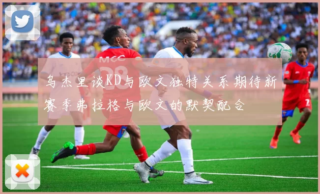 乌杰里谈KD与欧文独特关系期待新赛季弗拉格与欧文的默契配合